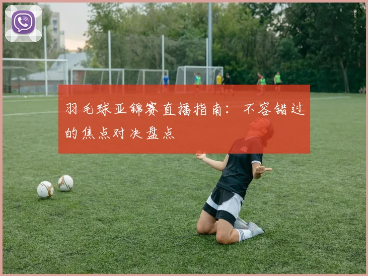 羽毛球亚锦赛直播指南：不容错过的焦点对决盘点