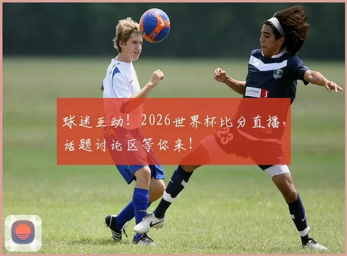 球迷互动！2026世界杯比分直播，话题讨论区等你来！