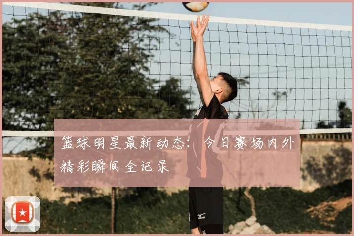 篮球明星最新动态:今日赛场内外精彩瞬间全记录