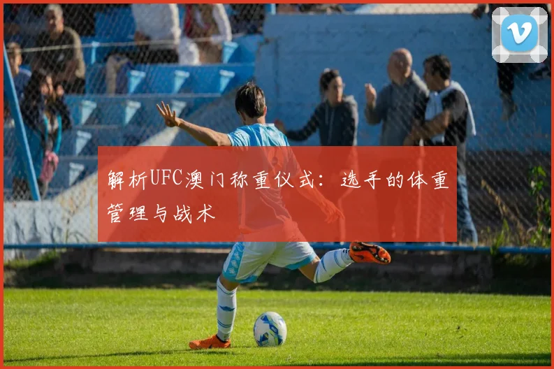 解析UFC澳门称重仪式：选手的体重管理与战术
