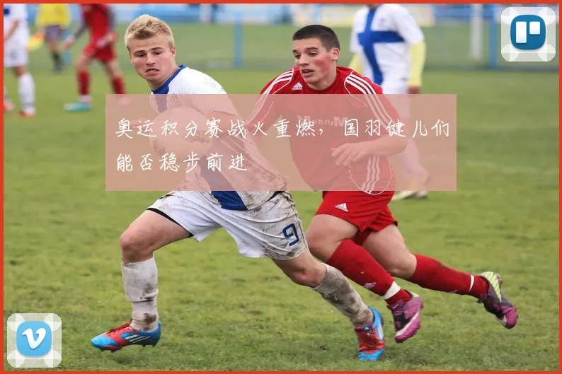 奥运积分赛战火重燃，国羽健儿们能否稳步前进