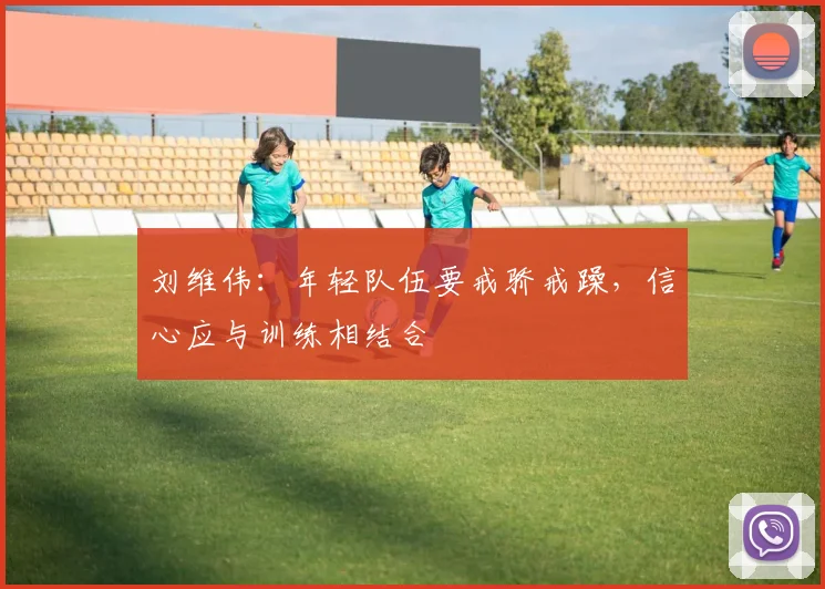 刘维伟：年轻队伍要戒骄戒躁，信心应与训练相结合