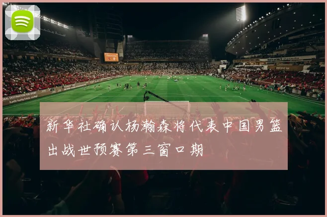新华社确认杨瀚森将代表中国男篮出战世预赛第三窗口期