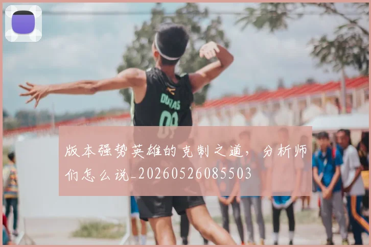 版本强势英雄的克制之道，分析师们怎么说_20260526085503