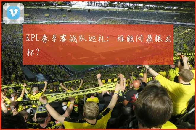 KPL春季赛战队巡礼：谁能问鼎银龙杯？