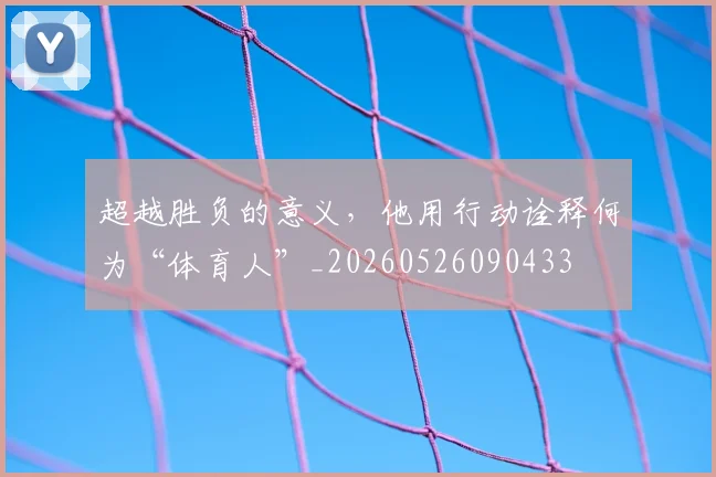 超越胜负的意义，他用行动诠释何为“体育人”_20260526090433