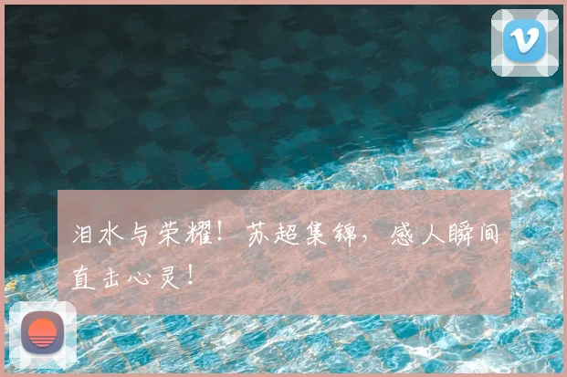 泪水与荣耀！苏超集锦，感人瞬间直击心灵！