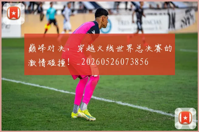 巅峰对决，穿越火线世界总决赛的激情碰撞！_20260526073856