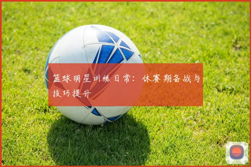 篮球明星训练日常：休赛期备战与技巧提升