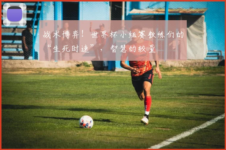 战术博弈！世界杯小组赛教练们的“生死时速”，智慧的较量