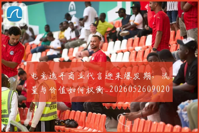电竞选手商业代言迎来爆发期，流量与价值如何权衡_20260526090208