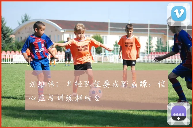 刘维伟：年轻队伍要戒骄戒躁，信心应与训练相结合
