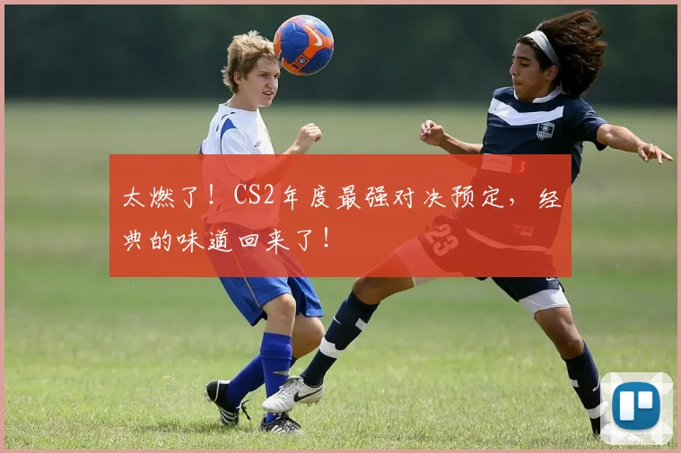 太燃了！CS2年度最强对决预定，经典的味道回来了！