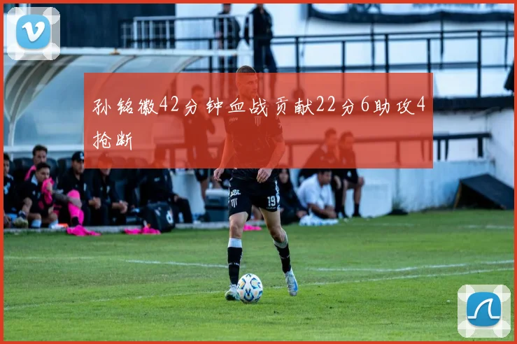 孙铭徽42分钟血战贡献22分6助攻4抢断